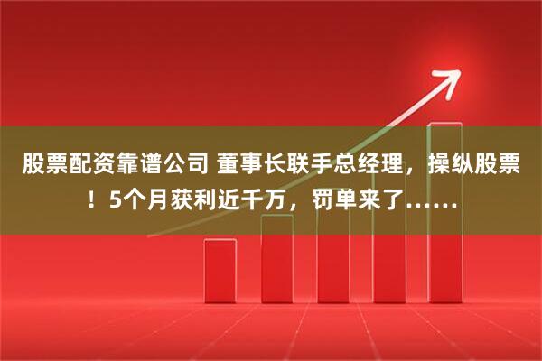 股票配资靠谱公司 董事长联手总经理，操纵股票！5个月获利近千万，罚单来了……