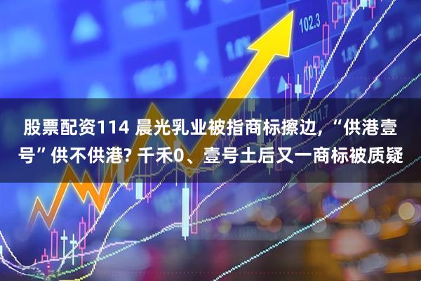 股票配资114 晨光乳业被指商标擦边, “供港壹号”供不供港? 千禾0、壹号土后又一商标被质疑