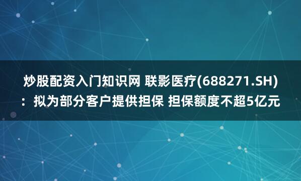 炒股配资入门知识网 联影医疗(688271.SH)：拟为部分客户提供担保 担保额度不超5亿元