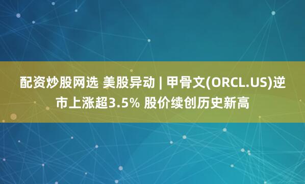 配资炒股网选 美股异动 | 甲骨文(ORCL.US)逆市上涨超3.5% 股价续创历史新高