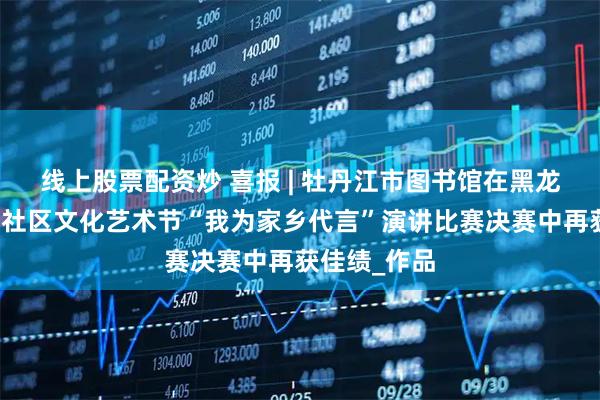 线上股票配资炒 喜报 | 牡丹江市图书馆在黑龙江省第五届社区文化艺术节“我为家乡代言”演讲比赛决赛中再获佳绩_作品