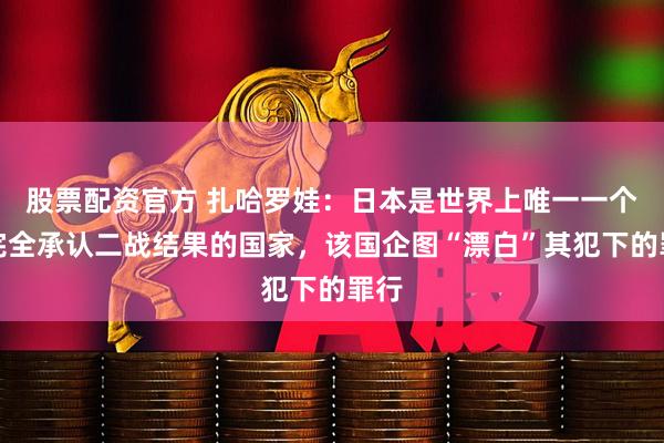 股票配资官方 扎哈罗娃：日本是世界上唯一一个不完全承认二战结果的国家，该国企图“漂白”其犯下的罪行