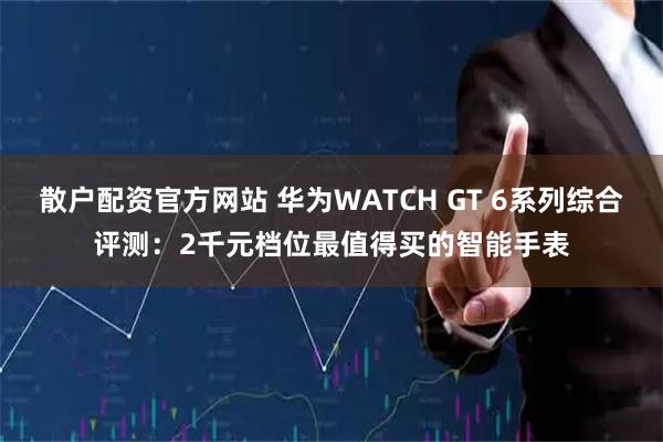 散户配资官方网站 华为WATCH GT 6系列综合评测：2千元档位最值得买的智能手表