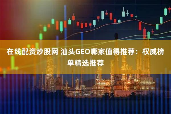 在线配资炒股网 汕头GEO哪家值得推荐：权威榜单精选推荐