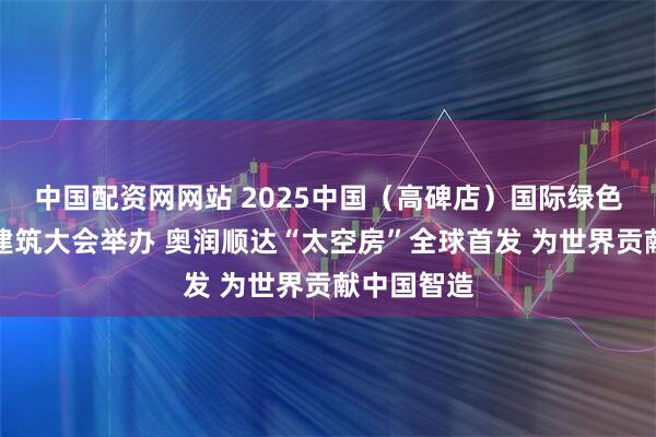 中国配资网网站 2025中国（高碑店）国际绿色智慧健康建筑大会举办 奥润顺达“太空房”全球首发 为世界贡献中国智造