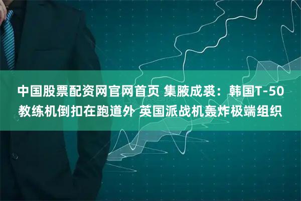 中国股票配资网官网首页 集腋成裘：韩国T-50教练机倒扣在跑道外 英国派战机轰炸极端组织