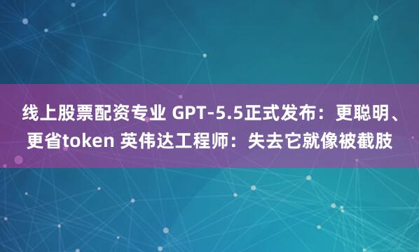 线上股票配资专业 GPT-5.5正式发布：更聪明、更省token 英伟达工程师：失去它就像被截肢