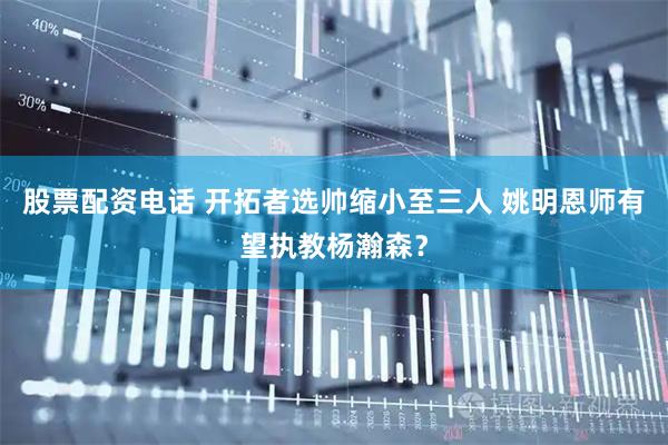 股票配资电话 开拓者选帅缩小至三人 姚明恩师有望执教杨瀚森？