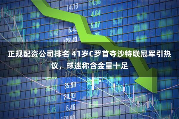 正规配资公司排名 41岁C罗首夺沙特联冠军引热议，球迷称含金量十足