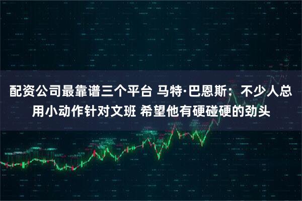 配资公司最靠谱三个平台 马特·巴恩斯：不少人总用小动作针对文班 希望他有硬碰硬的劲头