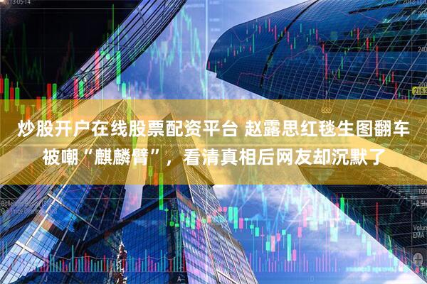 炒股开户在线股票配资平台 赵露思红毯生图翻车被嘲“麒麟臂”，看清真相后网友却沉默了