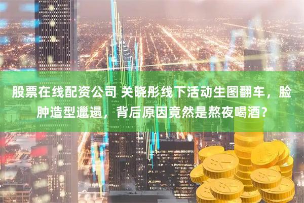 股票在线配资公司 关晓彤线下活动生图翻车，脸肿造型邋遢，背后原因竟然是熬夜喝酒？