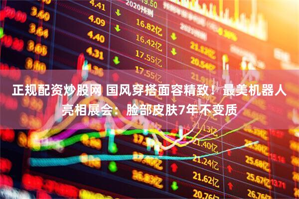 正规配资炒股网 国风穿搭面容精致！最美机器人亮相展会：脸部皮肤7年不变质