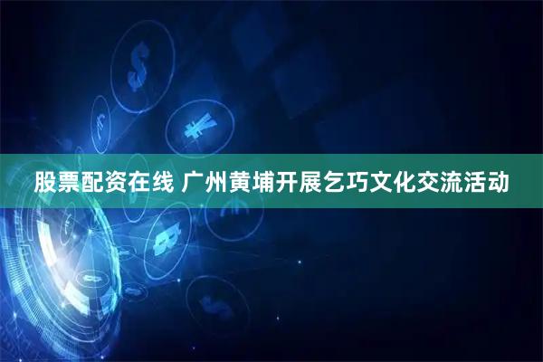 股票配资在线 广州黄埔开展乞巧文化交流活动