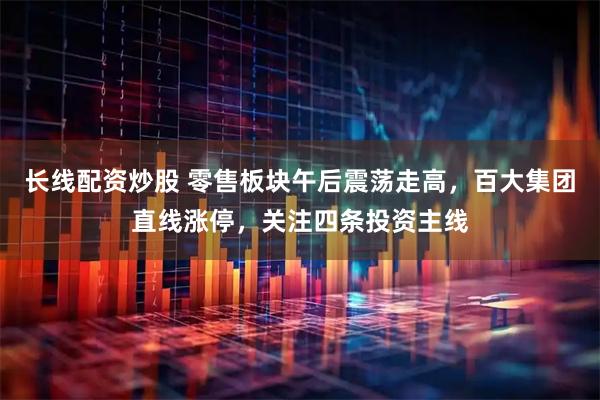 长线配资炒股 零售板块午后震荡走高，百大集团直线涨停，关注四条投资主线